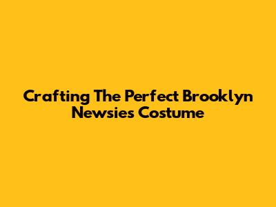 Crafting The Perfect Brooklyn Newsies Costume