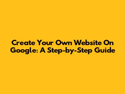 Create Your Own Website On Google: A Step-by-Step Guide