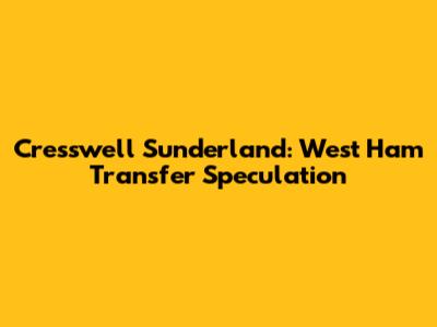 Cresswell Sunderland: West Ham Transfer Speculation