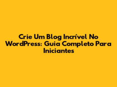 Crie Um Blog Incrível No WordPress: Guia Completo Para Iniciantes