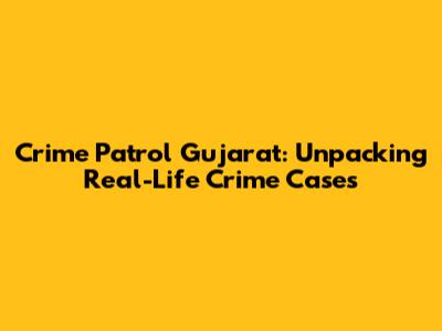 Crime Patrol Gujarat: Unpacking Real-Life Crime Cases