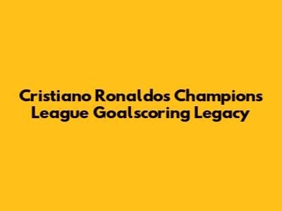 Cristiano Ronaldo's Champions League Goalscoring Legacy