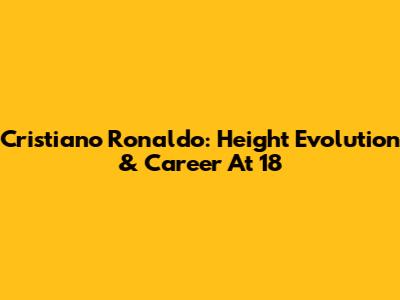 Cristiano Ronaldo: Height Evolution & Career At 18