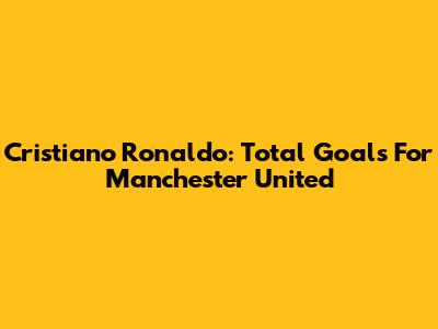 Cristiano Ronaldo: Total Goals For Manchester United