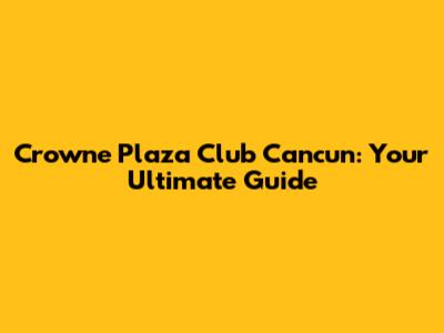 Crowne Plaza Club Cancun: Your Ultimate Guide