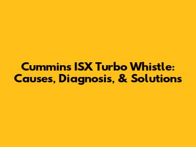Cummins ISX Turbo Whistle: Causes, Diagnosis, & Solutions