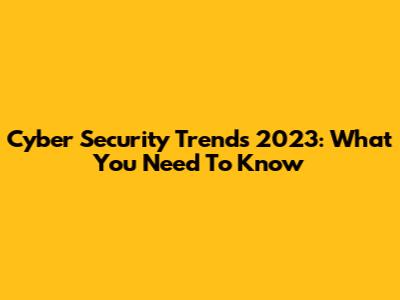 Cyber Security Trends 2023: What You Need To Know