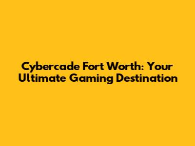Cybercade Fort Worth: Your Ultimate Gaming Destination