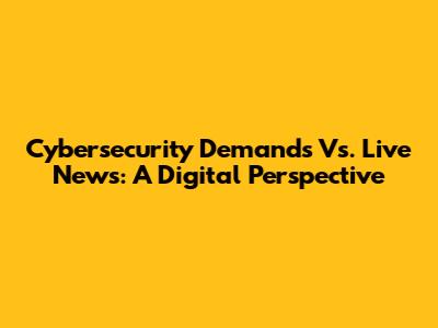 Cybersecurity Demands Vs. Live News: A Digital Perspective