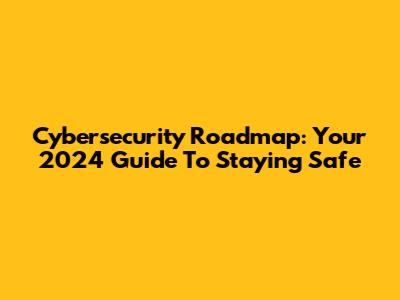 Cybersecurity Roadmap: Your 2024 Guide To Staying Safe
