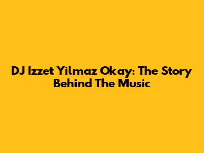 DJ Izzet Yilmaz Okay: The Story Behind The Music