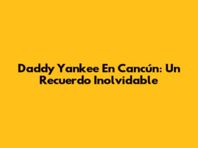 Daddy Yankee En Cancún: Un Recuerdo Inolvidable