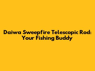 Daiwa Sweepfire Telescopic Rod: Your Fishing Buddy