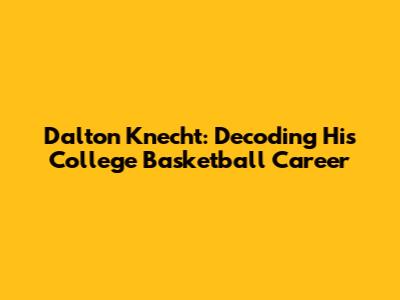 Dalton Knecht: Decoding His College Basketball Career