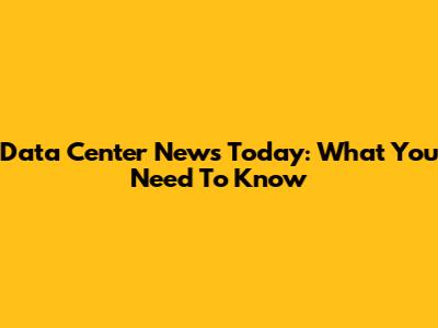 Data Center News Today: What You Need To Know