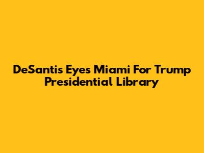DeSantis Eyes Miami For Trump Presidential Library