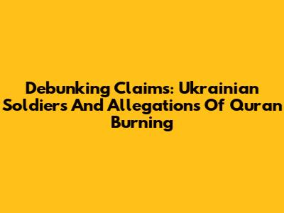 Debunking Claims: Ukrainian Soldiers And Allegations Of Quran Burning
