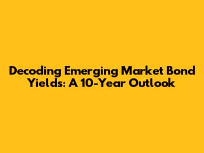 Decoding Emerging Market Bond Yields: A 10-Year Outlook