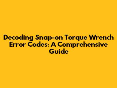 Decoding Snap-on Torque Wrench Error Codes: A Comprehensive Guide