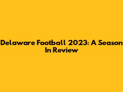 Delaware Football 2023: A Season In Review