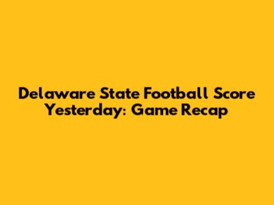 Delaware State Football Score Yesterday: Game Recap