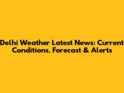 Delhi Weather Latest News: Current Conditions, Forecast & Alerts