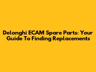 Delonghi ECAM Spare Parts: Your Guide To Finding Replacements