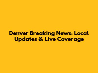 Denver Breaking News: Local Updates & Live Coverage