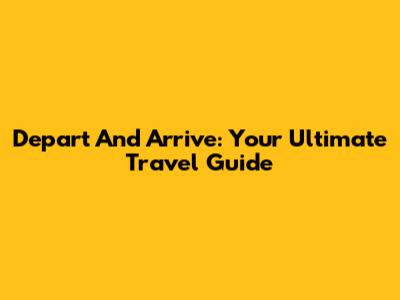 Depart And Arrive: Your Ultimate Travel Guide