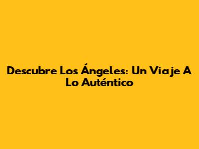 Descubre Los Ángeles: Un Viaje A Lo Auténtico
