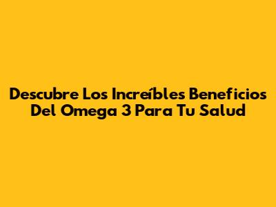 Descubre Los Increíbles Beneficios Del Omega 3 Para Tu Salud