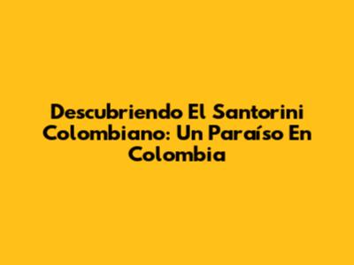 Descubriendo El Santorini Colombiano: Un Paraíso En Colombia