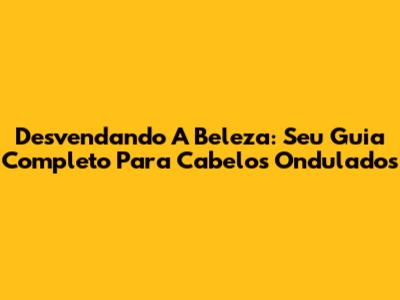 Desvendando A Beleza: Seu Guia Completo Para Cabelos Ondulados
