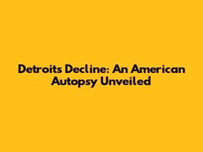 Detroit's Decline: An American Autopsy Unveiled