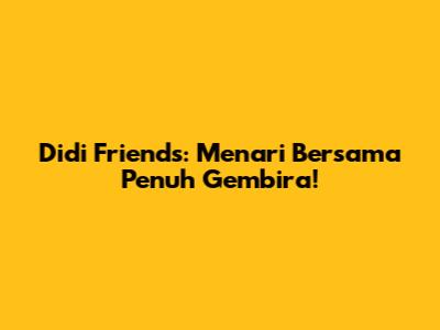 Didi Friends: Menari Bersama Penuh Gembira!