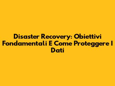 Disaster Recovery: Obiettivi Fondamentali E Come Proteggere I Dati