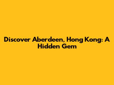Discover Aberdeen, Hong Kong: A Hidden Gem