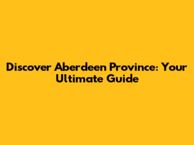 Discover Aberdeen Province: Your Ultimate Guide