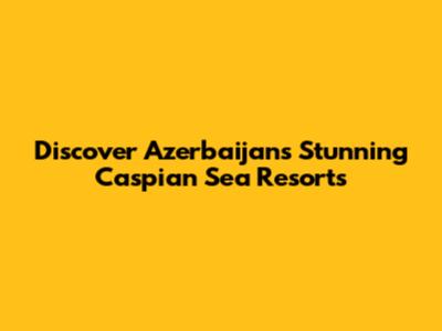 Discover Azerbaijan's Stunning Caspian Sea Resorts