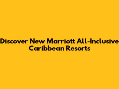 Discover New Marriott All-Inclusive Caribbean Resorts