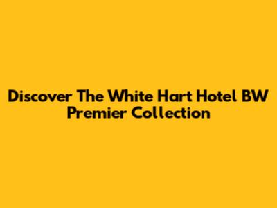 Discover The White Hart Hotel BW Premier Collection