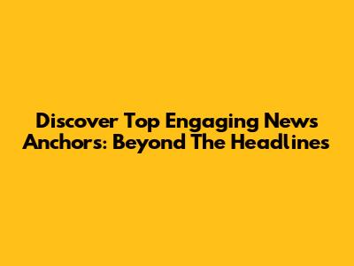 Discover Top Engaging News Anchors: Beyond The Headlines