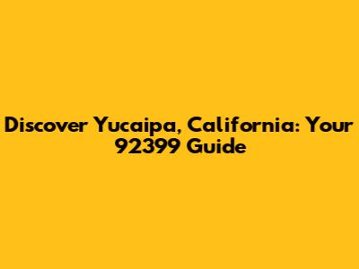 Discover Yucaipa, California: Your 92399 Guide