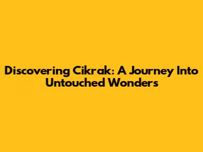 Discovering Cikrak: A Journey Into Untouched Wonders