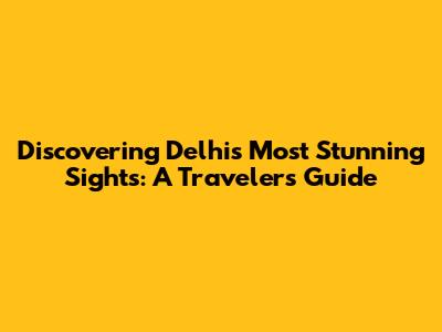 Discovering Delhi's Most Stunning Sights: A Traveler's Guide