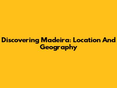 Discovering Madeira: Location And Geography