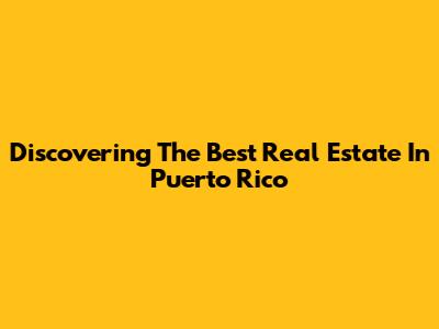 Discovering The Best Real Estate In Puerto Rico