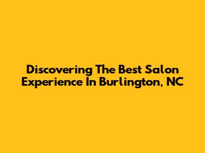 Discovering The Best Salon Experience In Burlington, NC