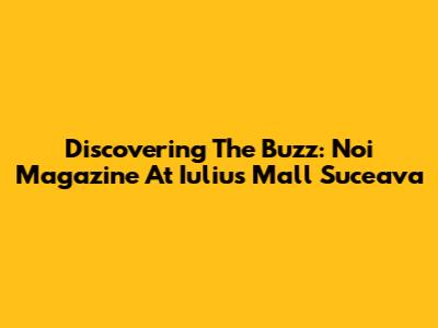 Discovering The Buzz: Noi Magazine At Iulius Mall Suceava