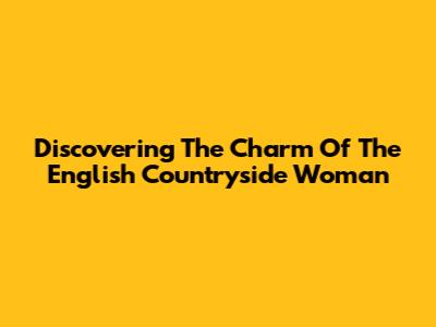 Discovering The Charm Of The English Countryside Woman